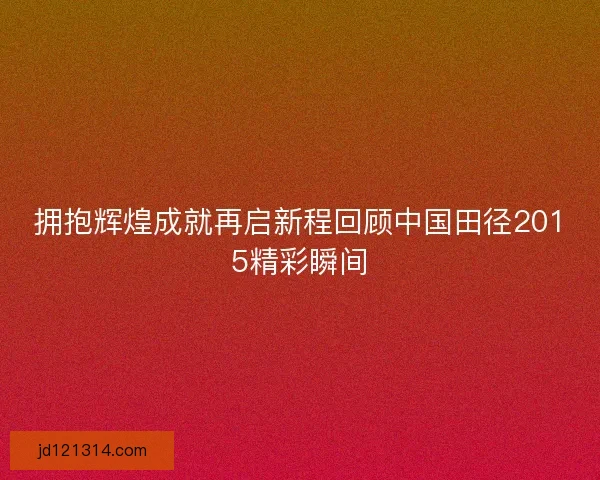 拥抱辉煌成就再启新程回顾中国田径2015精彩瞬间