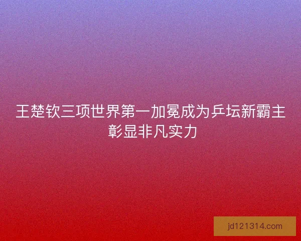 王楚钦三项世界第一加冕成为乒坛新霸主 彰显非凡实力