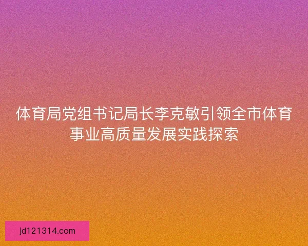 体育局党组书记局长李克敏引领全市体育事业高质量发展实践探索