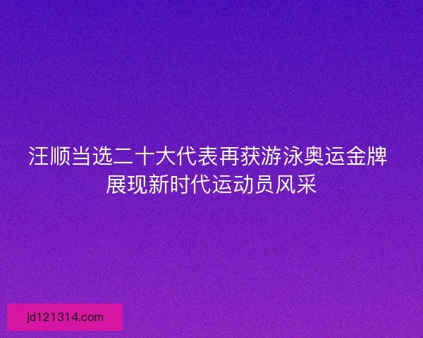 汪顺当选二十大代表再获游泳奥运金牌 展现新时代运动员风采