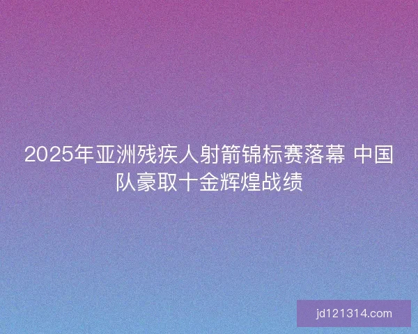 2025年亚洲残疾人射箭锦标赛落幕 中国队豪取十金辉煌战绩