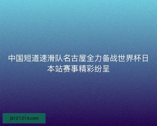 中国短道速滑队名古屋全力备战世界杯日本站赛事精彩纷呈