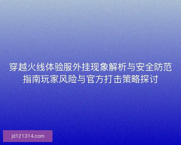 穿越火线体验服外挂现象解析与安全防范指南玩家风险与官方打击策略探讨