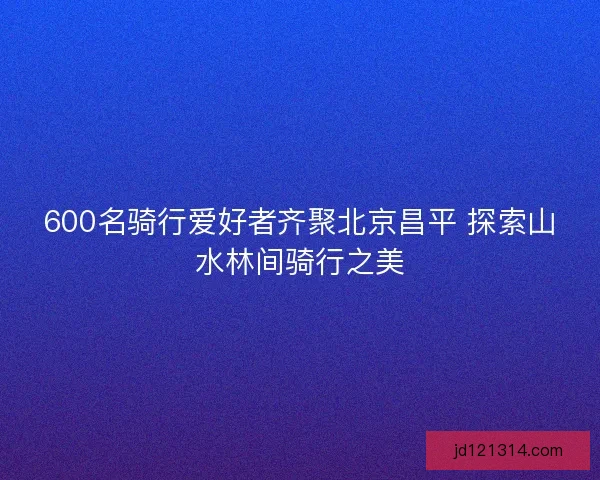 600名骑行爱好者齐聚北京昌平 探索山水林间骑行之美