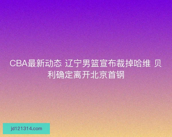 CBA最新动态 辽宁男篮宣布裁掉哈维 贝利确定离开北京首钢