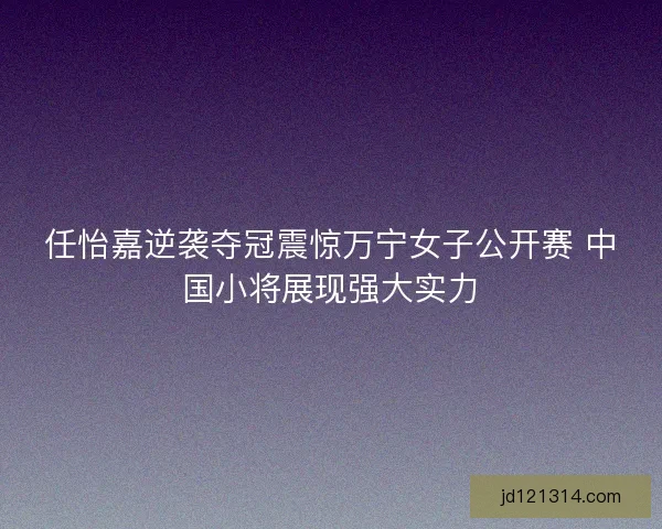 任怡嘉逆袭夺冠震惊万宁女子公开赛 中国小将展现强大实力