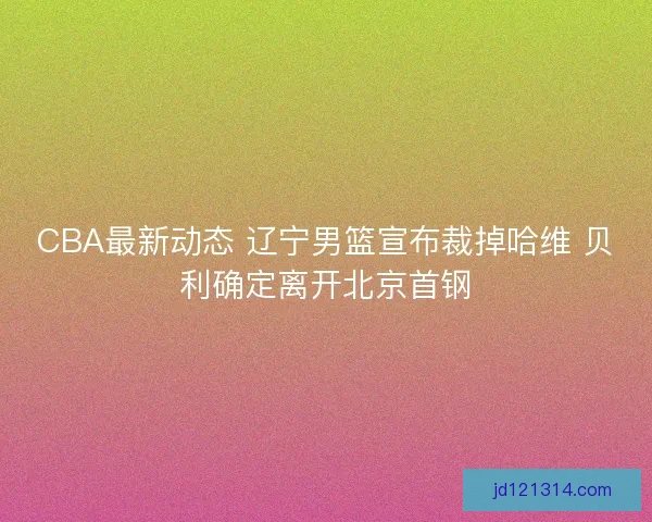 CBA最新动态 辽宁男篮宣布裁掉哈维 贝利确定离开北京首钢