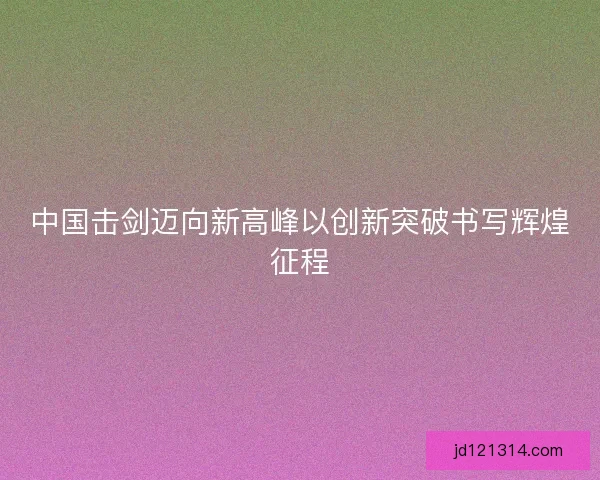 中国击剑迈向新高峰以创新突破书写辉煌征程