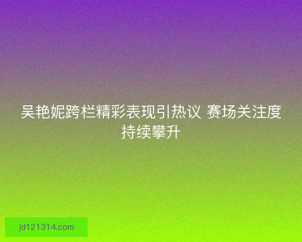 吴艳妮跨栏精彩表现引热议 赛场关注度持续攀升