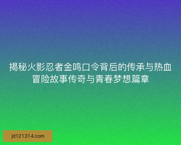 揭秘火影忍者金鸣口令背后的传承与热血冒险故事传奇与青春梦想篇章