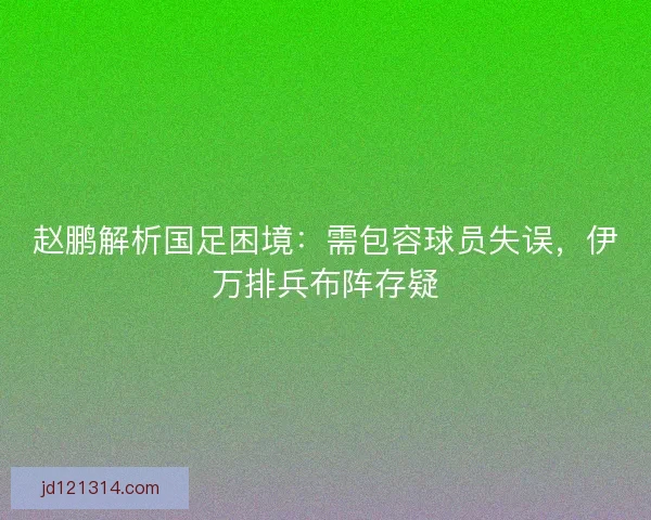 赵鹏解析国足困境：需包容球员失误，伊万排兵布阵存疑