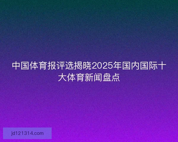 中国体育报评选揭晓2025年国内国际十大体育新闻盘点