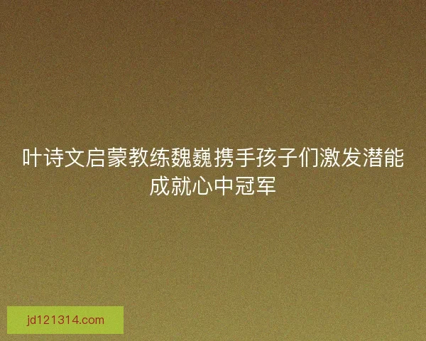 叶诗文启蒙教练魏巍携手孩子们激发潜能成就心中冠军