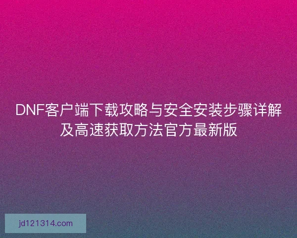 DNF客户端下载攻略与安全安装步骤详解及高速获取方法官方最新版