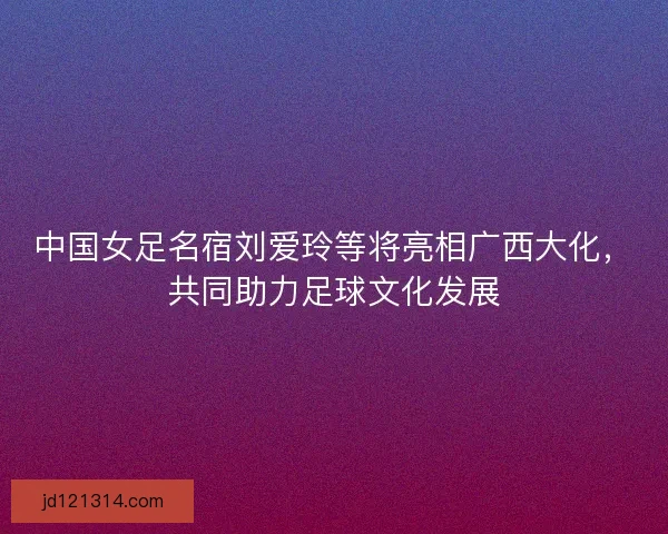 中国女足名宿刘爱玲等将亮相广西大化，共同助力足球文化发展