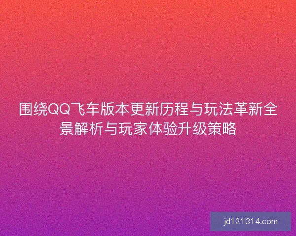 围绕QQ飞车版本更新历程与玩法革新全景解析与玩家体验升级策略