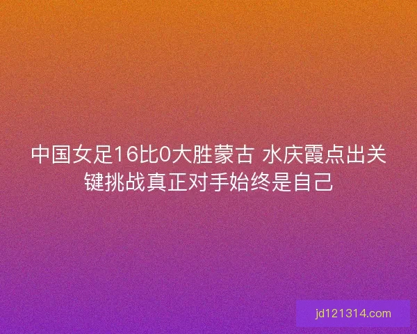 中国女足16比0大胜蒙古 水庆霞点出关键挑战真正对手始终是自己